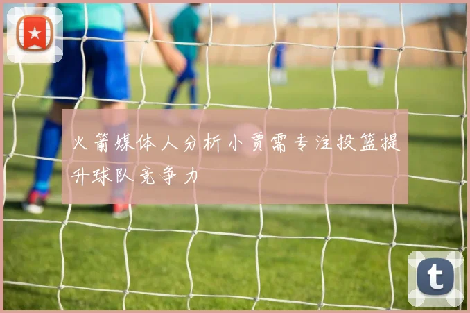 火箭媒体人分析小贾需专注投篮提升球队竞争力