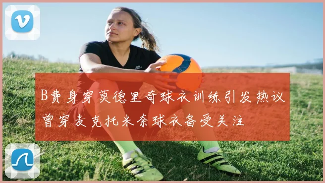 B费身穿莫德里奇球衣训练引发热议曾穿麦克托米奈球衣备受关注