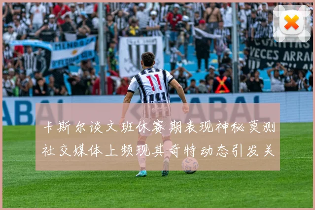 卡斯尔谈文班休赛期表现神秘莫测社交媒体上频现其奇特动态引发关注