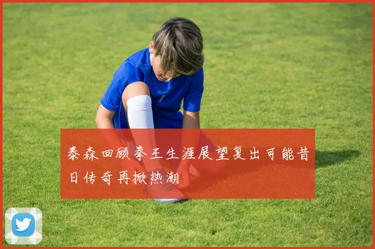 泰森回顾拳王生涯展望复出可能昔日传奇再掀热潮