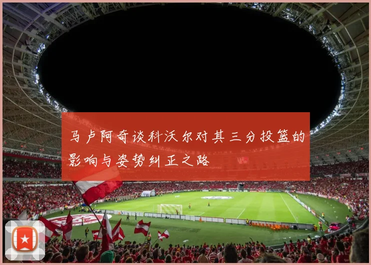 马卢阿奇谈科沃尔对其三分投篮的影响与姿势纠正之路
