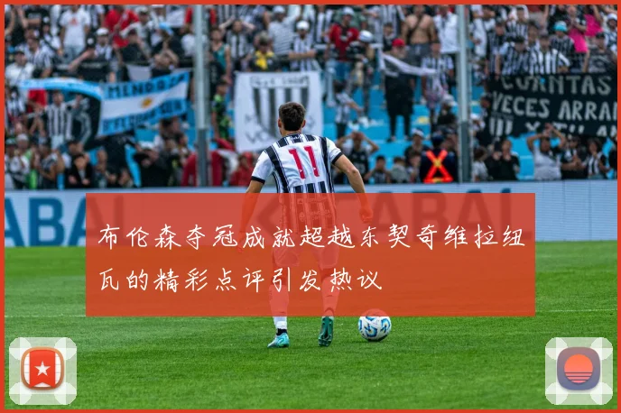 布伦森夺冠成就超越东契奇维拉纽瓦的精彩点评引发热议